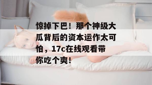 惊掉下巴！那个神级大瓜背后的资本运作太可怕，17c在线观看带你吃个爽！