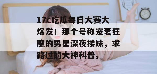 17c吃瓜每日大赛大爆发！那个号称宠妻狂魔的男星深夜搂妹，求路过的大神科普。