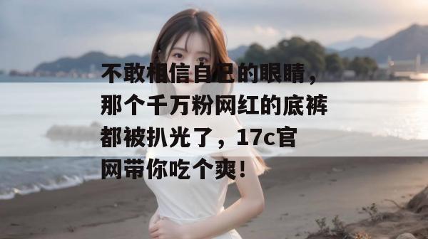 不敢相信自己的眼睛，那个千万粉网红的底裤都被扒光了，17c官网带你吃个爽！
