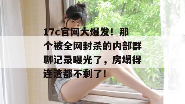 17c官网大爆发!那个被全网封杀的内部群聊记录曝光了,房塌得连渣都不剩了!