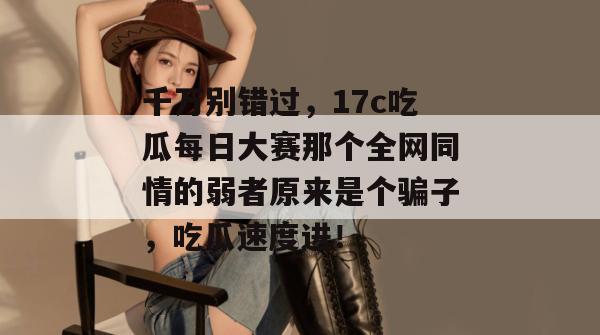 千万别错过，17c吃瓜每日大赛那个全网同情的弱者原来是个骗子，吃瓜速度进！