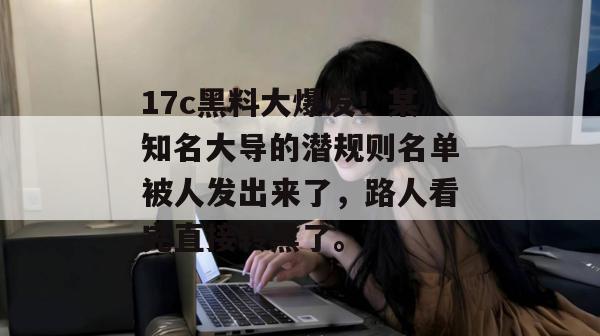 17c黑料大爆发！某知名大导的潜规则名单被人发出来了，路人看完直接转黑了。