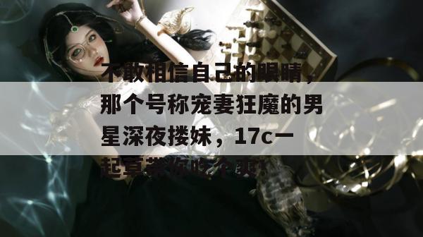 不敢相信自己的眼睛，那个号称宠妻狂魔的男星深夜搂妹，17c一起草带你吃个爽！