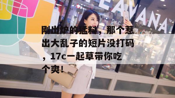 刚出炉的猛料，那个惹出大乱子的短片没打码，17c一起草带你吃个爽！