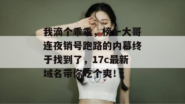 我滴个乖乖，榜一大哥连夜销号跑路的内幕终于找到了，17c最新域名带你吃个爽！