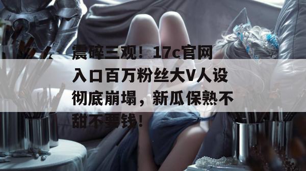震碎三观！17c官网入口百万粉丝大V人设彻底崩塌，新瓜保熟不甜不要钱！