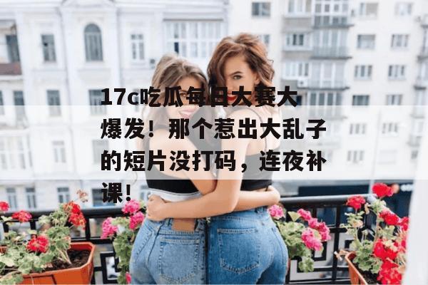 17c吃瓜每日大赛大爆发！那个惹出大乱子的短片没打码，连夜补课！