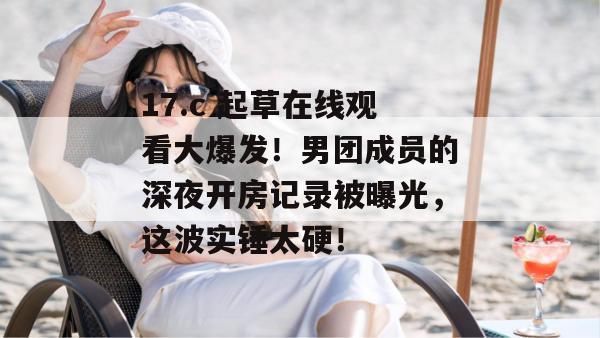 17.c 起草在线观看大爆发！男团成员的深夜开房记录被曝光，这波实锤太硬！