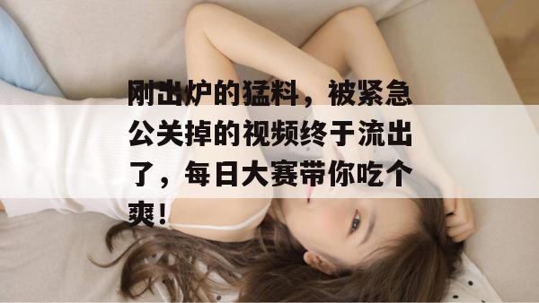 刚出炉的猛料，被紧急公关掉的视频终于流出了，每日大赛带你吃个爽！