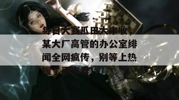 每日大赛瓜田大丰收，某大厂高管的办公室绯闻全网疯传，别等上热搜了再来看！