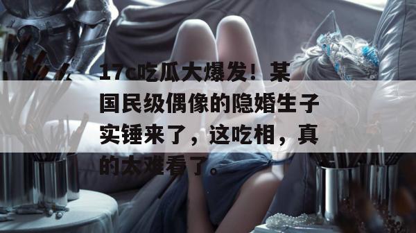 17c吃瓜大爆发!某国民级偶像的隐婚生子实锤来了,这吃相,真的太难看了。