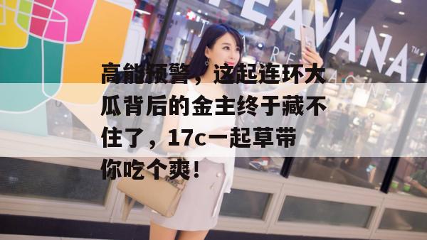 高能预警，这起连环大瓜背后的金主终于藏不住了，17c一起草带你吃个爽！