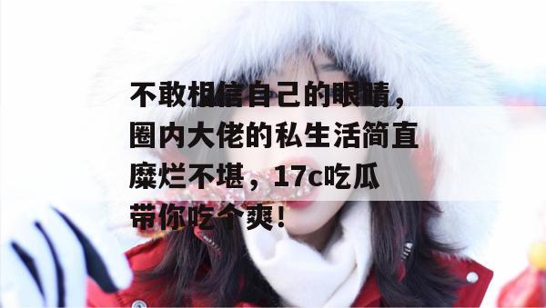 不敢相信自己的眼睛，圈内大佬的私生活简直糜烂不堪，17c吃瓜带你吃个爽！