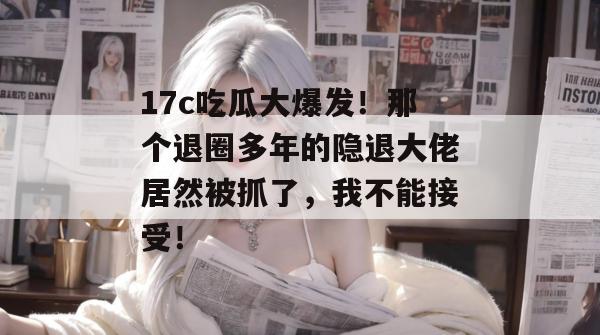 17c吃瓜大爆发！那个退圈多年的隐退大佬居然被抓了，我不能接受！