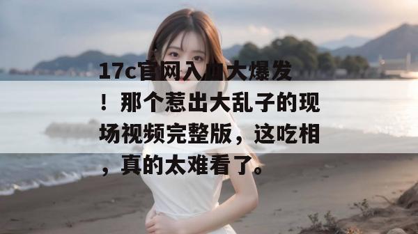 17c官网入口大爆发！那个惹出大乱子的现场视频完整版，这吃相，真的太难看了。