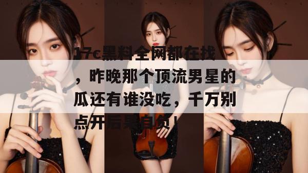 17c黑料全网都在找，昨晚那个顶流男星的瓜还有谁没吃，千万别点开后果自负！