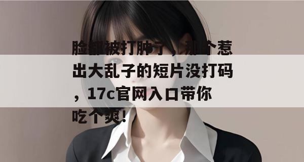 脸都被打肿了，那个惹出大乱子的短片没打码，17c官网入口带你吃个爽！