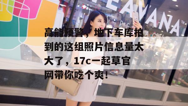 高能预警，地下车库拍到的这组照片信息量太大了，17c一起草官网带你吃个爽！