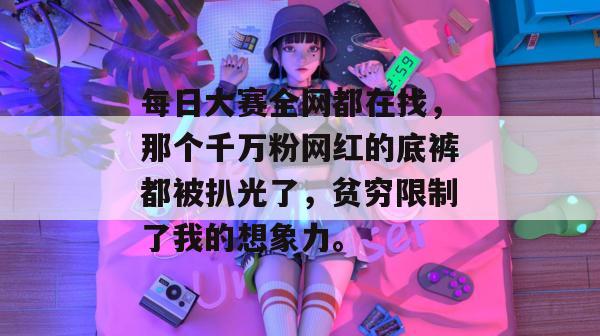 每日大赛全网都在找，那个千万粉网红的底裤都被扒光了，贫穷限制了我的想象力。