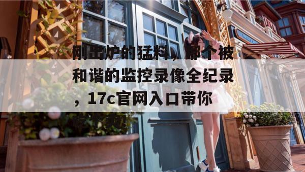 刚出炉的猛料，那个被和谐的监控录像全纪录，17c官网入口带你吃个爽！