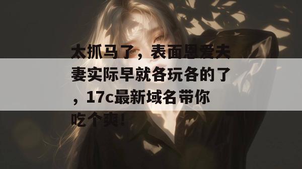 太抓马了,表面恩爱夫妻实际早就各玩各的了,17c最新域名带你吃个爽!