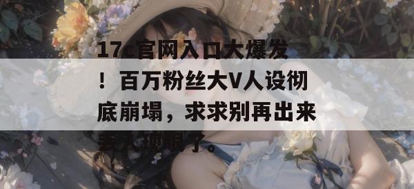 17c官网入口大爆发!百万粉丝大V人设彻底崩塌,求求别再出来丢人现眼了。