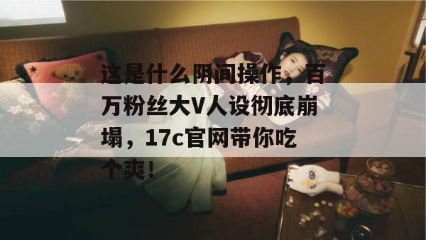 这是什么阴间操作，百万粉丝大V人设彻底崩塌，17c官网带你吃个爽！