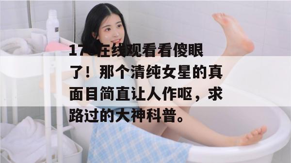 17c在线观看看傻眼了！那个清纯女星的真面目简直让人作呕，求路过的大神科普。