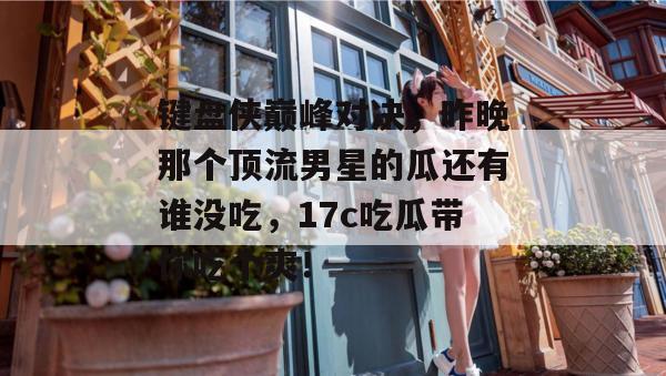 键盘侠巅峰对决，昨晚那个顶流男星的瓜还有谁没吃，17c吃瓜带你吃个爽！