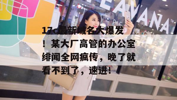 17c最新域名大爆发！某大厂高管的办公室绯闻全网疯传，晚了就看不到了，速进！