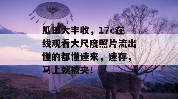 瓜田大丰收，17c在线观看大尺度照片流出懂的都懂速来，速存，马上就被夹！