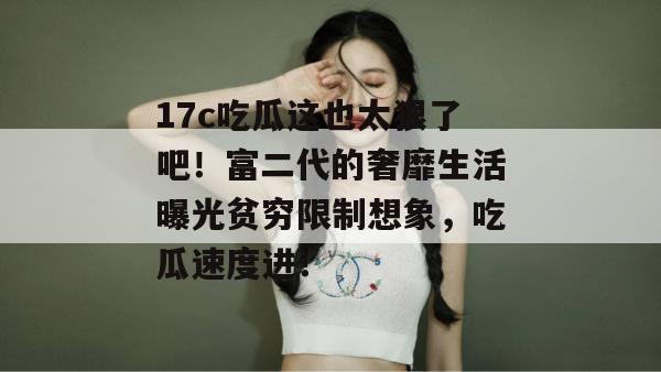 17c吃瓜这也太狠了吧！富二代的奢靡生活曝光贫穷限制想象，吃瓜速度进！