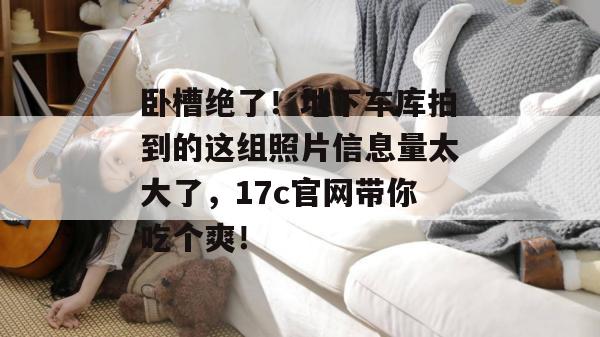 卧槽绝了！地下车库拍到的这组照片信息量太大了，17c官网带你吃个爽！