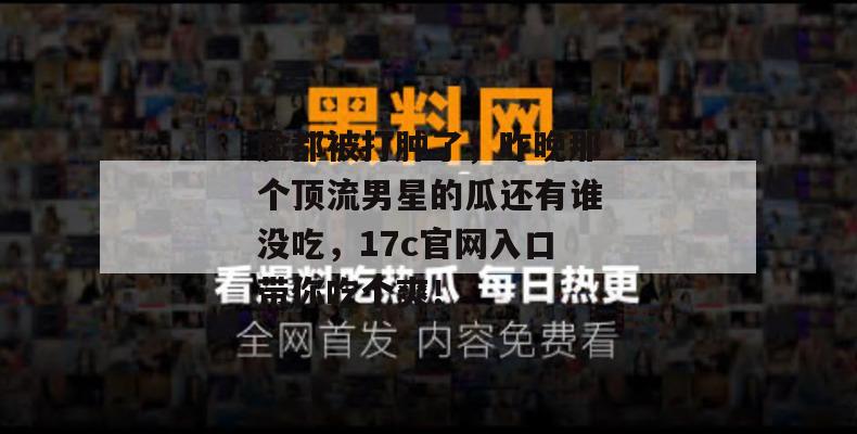 脸都被打肿了，昨晚那个顶流男星的瓜还有谁没吃，17c官网入口带你吃个爽！