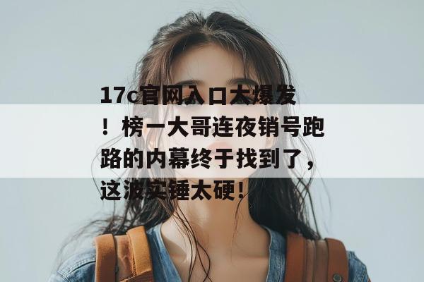 17c官网入口大爆发！榜一大哥连夜销号跑路的内幕终于找到了，这波实锤太硬！