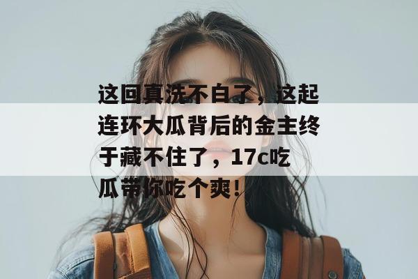 这回真洗不白了，这起连环大瓜背后的金主终于藏不住了，17c吃瓜带你吃个爽！