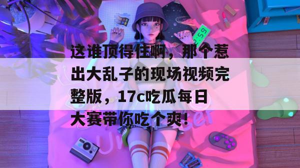 这谁顶得住啊，那个惹出大乱子的现场视频完整版，17c吃瓜每日大赛带你吃个爽！