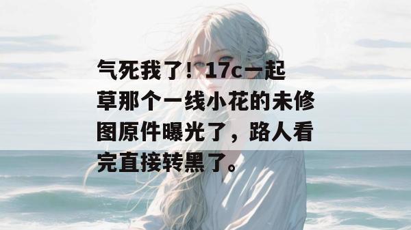 气死我了！17c一起草那个一线小花的未修图原件曝光了，路人看完直接转黑了。