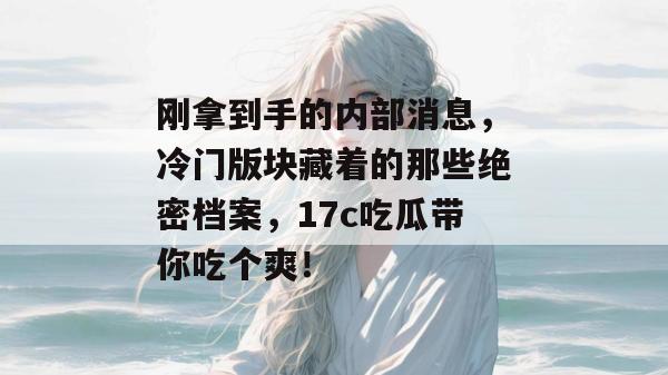 刚拿到手的内部消息，冷门版块藏着的那些绝密档案，17c吃瓜带你吃个爽！