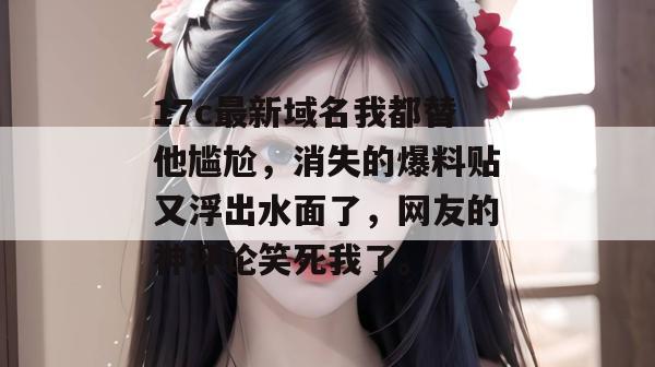 17c最新域名我都替他尴尬，消失的爆料贴又浮出水面了，网友的神评论笑死我了。