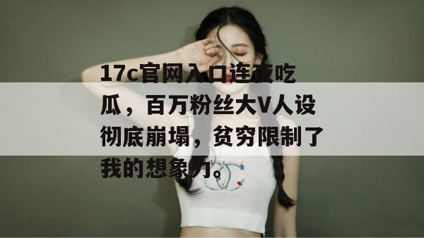 17c官网入口连夜吃瓜，百万粉丝大V人设彻底崩塌，贫穷限制了我的想象力。