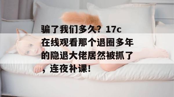 骗了我们多久？17c在线观看那个退圈多年的隐退大佬居然被抓了，连夜补课！