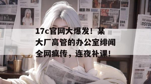 17c官网大爆发！某大厂高管的办公室绯闻全网疯传，连夜补课！