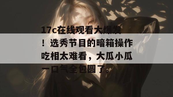 17c在线观看大爆发！选秀节目的暗箱操作吃相太难看，大瓜小瓜一口气全包圆了。