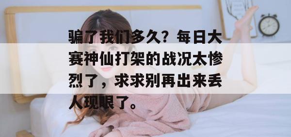 骗了我们多久？每日大赛神仙打架的战况太惨烈了，求求别再出来丢人现眼了。