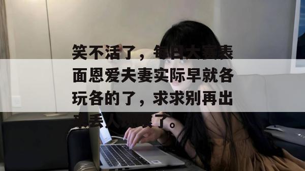 笑不活了，每日大赛表面恩爱夫妻实际早就各玩各的了，求求别再出来丢人现眼了。