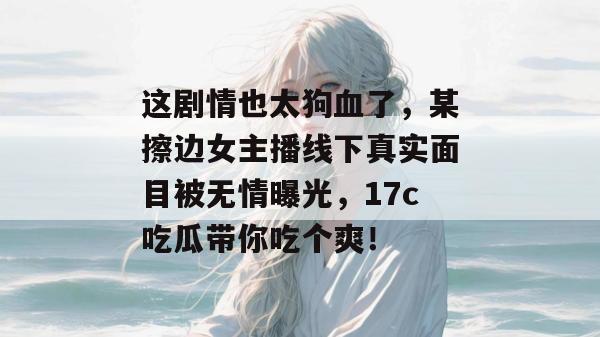 这剧情也太狗血了，某擦边女主播线下真实面目被无情曝光，17c吃瓜带你吃个爽！
