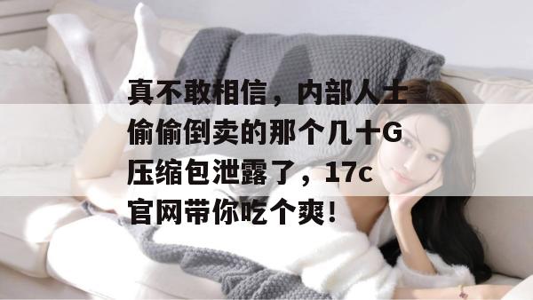 真不敢相信，内部人士偷偷倒卖的那个几十G压缩包泄露了，17c官网带你吃个爽！