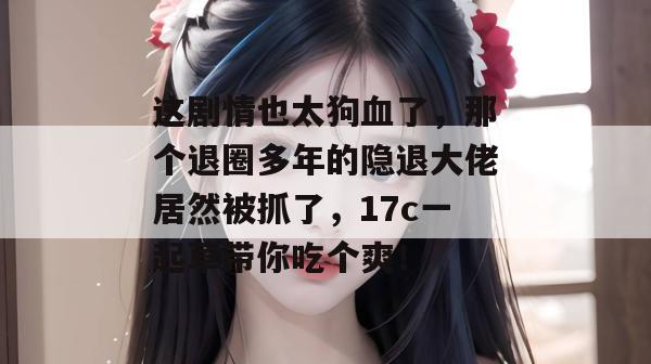 这剧情也太狗血了，那个退圈多年的隐退大佬居然被抓了，17c一起草带你吃个爽！