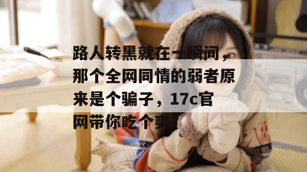 路人转黑就在一瞬间，那个全网同情的弱者原来是个骗子，17c官网带你吃个爽！